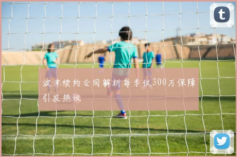 波津续约合同解析每季仅300万保障引发热议