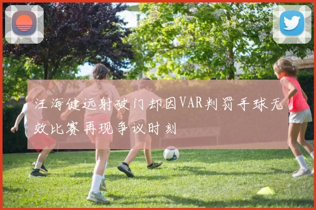 汪海健远射破门却因VAR判罚手球无效比赛再现争议时刻