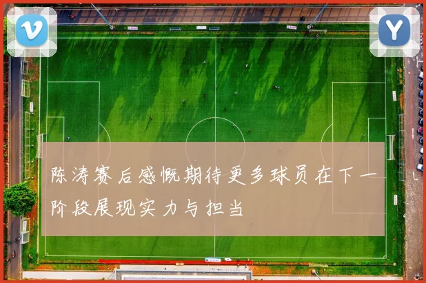 陈涛赛后感慨期待更多球员在下一阶段展现实力与担当