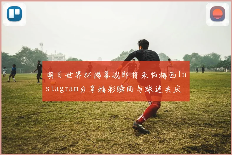 明日世界杯揭幕战即将来临梅西Instagram分享精彩瞬间与球迷共庆