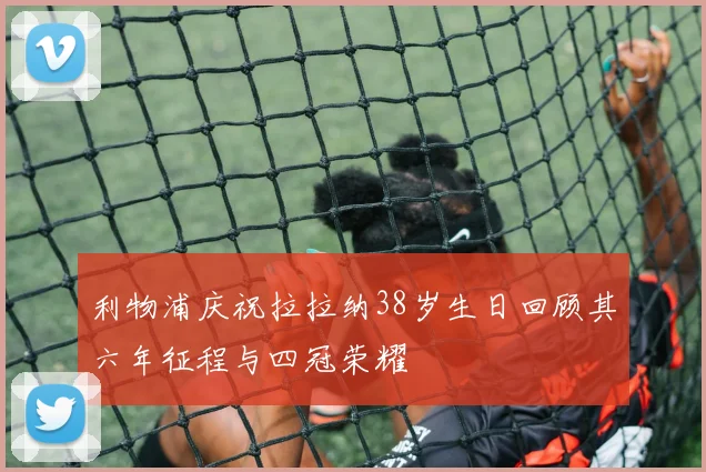 利物浦庆祝拉拉纳38岁生日回顾其六年征程与四冠荣耀
