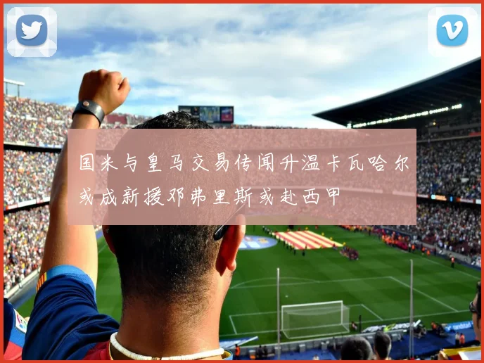 国米与皇马交易传闻升温卡瓦哈尔或成新援邓弗里斯或赴西甲