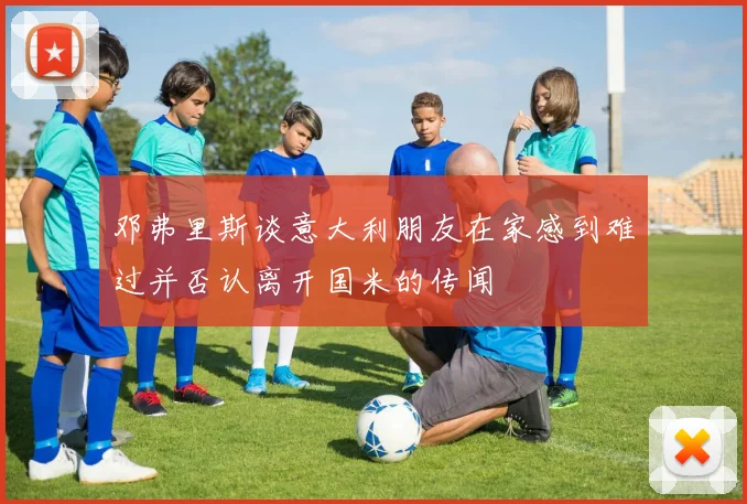 邓弗里斯谈意大利朋友在家感到难过并否认离开国米的传闻