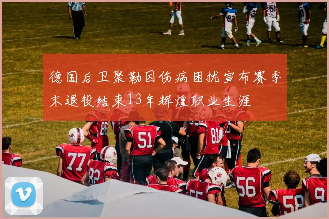 德国后卫聚勒因伤病困扰宣布赛季末退役结束13年辉煌职业生涯