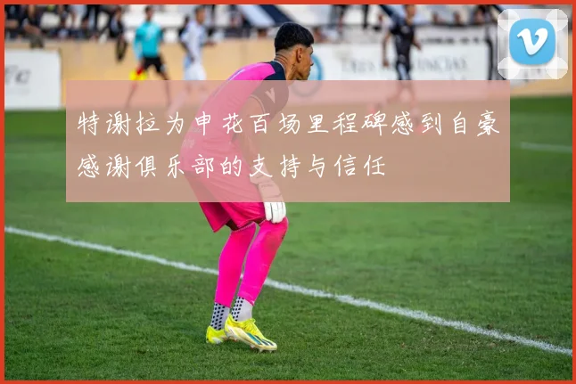 特谢拉为申花百场里程碑感到自豪感谢俱乐部的支持与信任
