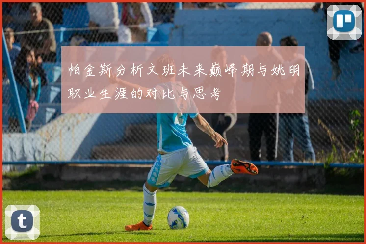 帕金斯分析文班未来巅峰期与姚明职业生涯的对比与思考