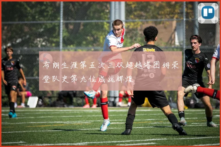 布朗生涯第五次三双超越塔图姆荣登队史第九位成就辉煌