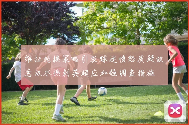 维拉轮换策略引发球迷愤怒质疑故意放水热刺英超应加强调查措施