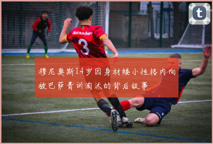 穆尼奥斯14岁因身材矮小性格内向被巴萨青训淘汰的背后故事