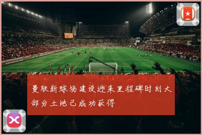 曼联新球场建设迎来里程碑时刻大部分土地已成功获得