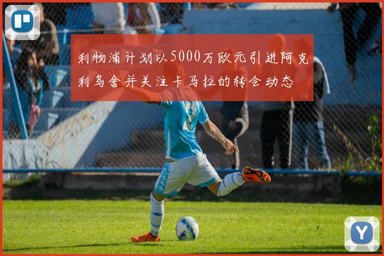利物浦计划以5000万欧元引进阿克利乌舍并关注卡马拉的转会动态